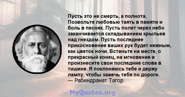 Пусть это не смерть, а полнота. Позвольте любовью таять в памяти и боль в песнях. Пусть полет через небо заканчивается складыванием крыльев над гнездом. Пусть последнее прикосновение ваших рук будет нежным, как цветок