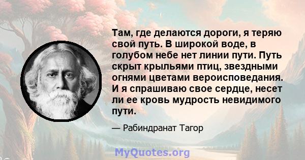 Там, где делаются дороги, я теряю свой путь. В широкой воде, в голубом небе нет линии пути. Путь скрыт крыльями птиц, звездными огнями цветами вероисповедания. И я спрашиваю свое сердце, несет ли ее кровь мудрость