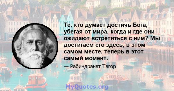 Те, кто думает достичь Бога, убегая от мира, когда и где они ожидают встретиться с ним? Мы достигаем его здесь, в этом самом месте, теперь в этот самый момент.