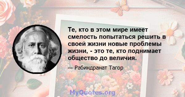 Те, кто в этом мире имеет смелость попытаться решить в своей жизни новые проблемы жизни, - это те, кто поднимает общество до величия.