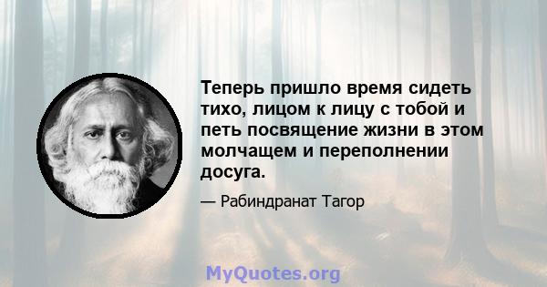 Теперь пришло время сидеть тихо, лицом к лицу с тобой и петь посвящение жизни в этом молчащем и переполнении досуга.