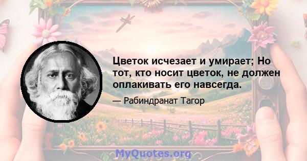 Цветок исчезает и умирает; Но тот, кто носит цветок, не должен оплакивать его навсегда.