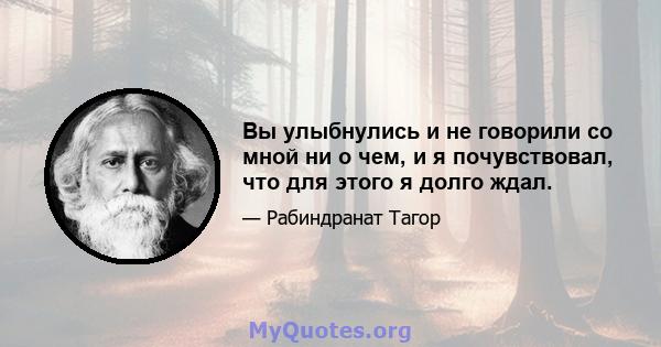 Вы улыбнулись и не говорили со мной ни о чем, и я почувствовал, что для этого я долго ждал.