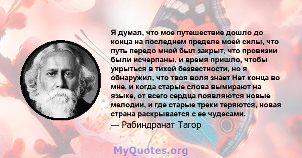 Я думал, что мое путешествие дошло до конца на последнем пределе моей силы, что путь передо мной был закрыт, что провизии были исчерпаны, и время пришло, чтобы укрыться в тихой безвестности, но я обнаружил, что твоя