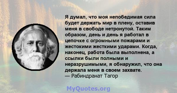 Я думал, что моя непобедимая сила будет держать мир в плену, оставив меня в свободе нетронутой. Таким образом, день и день я работал в цепочке с огромными пожарами и жестокими жесткими ударами. Когда, наконец, работа