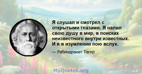 Я слушал и смотрел с открытыми глазами. Я налил свою душу в мир, в поисках неизвестного внутри известных. И я в изумлении пою вслух.