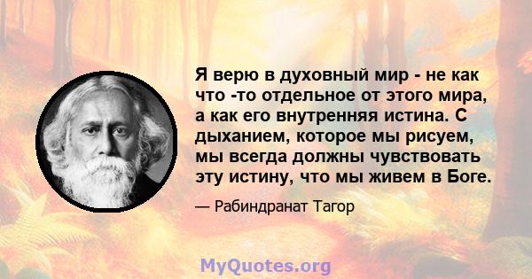 Я верю в духовный мир - не как что -то отдельное от этого мира, а как его внутренняя истина. С дыханием, которое мы рисуем, мы всегда должны чувствовать эту истину, что мы живем в Боге.