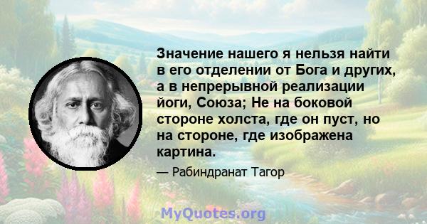 Значение нашего я нельзя найти в его отделении от Бога и других, а в непрерывной реализации йоги, Союза; Не на боковой стороне холста, где он пуст, но на стороне, где изображена картина.