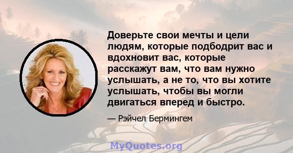 Доверьте свои мечты и цели людям, которые подбодрит вас и вдохновит вас, которые расскажут вам, что вам нужно услышать, а не то, что вы хотите услышать, чтобы вы могли двигаться вперед и быстро.