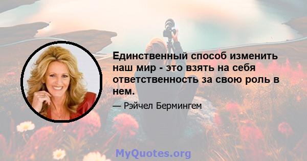 Единственный способ изменить наш мир - это взять на себя ответственность за свою роль в нем.