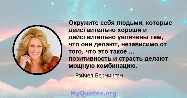 Окружите себя людьми, которые действительно хороши и действительно увлечены тем, что они делают, независимо от того, что это такое ... позитивность и страсть делают мощную комбинацию.