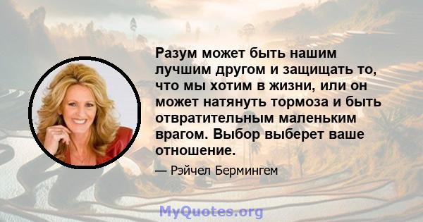 Разум может быть нашим лучшим другом и защищать то, что мы хотим в жизни, или он может натянуть тормоза и быть отвратительным маленьким врагом. Выбор выберет ваше отношение.