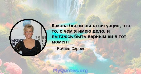 Какова бы ни была ситуация, это то, с чем я имею дело, и пытаюсь быть верным ей в тот момент.