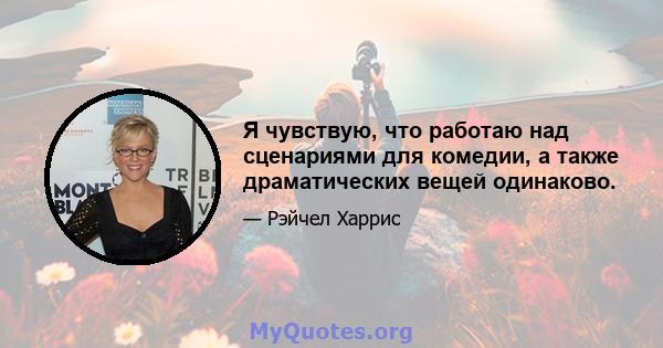 Я чувствую, что работаю над сценариями для комедии, а также драматических вещей одинаково.