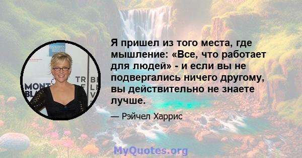 Я пришел из того места, где мышление: «Все, что работает для людей» - и если вы не подвергались ничего другому, вы действительно не знаете лучше.