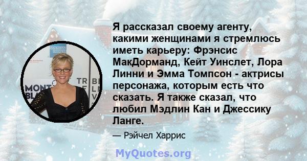 Я рассказал своему агенту, какими женщинами я стремлюсь иметь карьеру: Фрэнсис МакДорманд, Кейт Уинслет, Лора Линни и Эмма Томпсон - актрисы персонажа, которым есть что сказать. Я также сказал, что любил Мэдлин Кан и