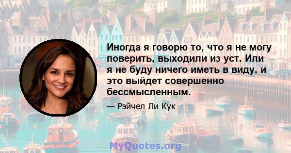 Иногда я говорю то, что я не могу поверить, выходили из уст. Или я не буду ничего иметь в виду, и это выйдет совершенно бессмысленным.