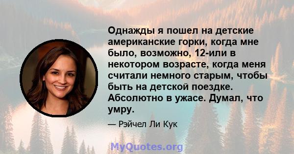 Однажды я пошел на детские американские горки, когда мне было, возможно, 12-или в некотором возрасте, когда меня считали немного старым, чтобы быть на детской поездке. Абсолютно в ужасе. Думал, что умру.