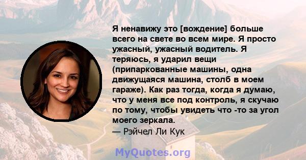 Я ненавижу это [вождение] больше всего на свете во всем мире. Я просто ужасный, ужасный водитель. Я теряюсь, я ударил вещи (припаркованные машины, одна движущаяся машина, столб в моем гараже). Как раз тогда, когда я