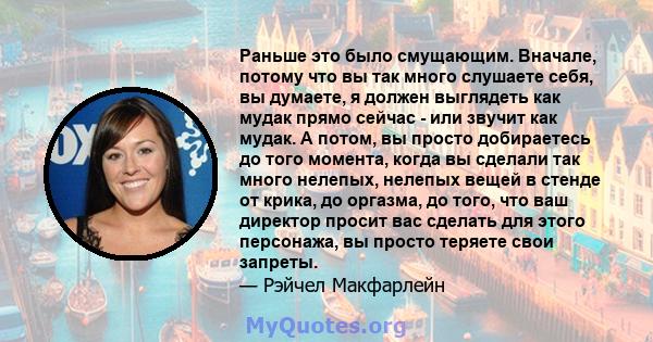 Раньше это было смущающим. Вначале, потому что вы так много слушаете себя, вы думаете, я должен выглядеть как мудак прямо сейчас - или звучит как мудак. А потом, вы просто добираетесь до того момента, когда вы сделали