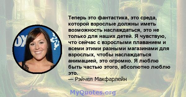 Теперь это фантастика, это среда, которой взрослые должны иметь возможность наслаждаться, это не только для наших детей. Я чувствую, что сейчас с взрослыми плаванием и всеми этими разными магазинами для взрослых, чтобы