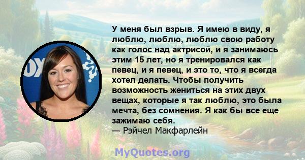 У меня был взрыв. Я имею в виду, я люблю, люблю, люблю свою работу как голос над актрисой, и я занимаюсь этим 15 лет, но я тренировался как певец, и я певец, и это то, что я всегда хотел делать. Чтобы получить