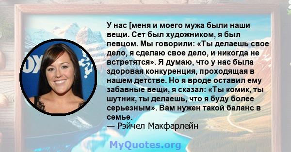 У нас [меня и моего мужа были наши вещи. Сет был художником, я был певцом. Мы говорили: «Ты делаешь свое дело, я сделаю свое дело, и никогда не встретятся». Я думаю, что у нас была здоровая конкуренция, проходящая в