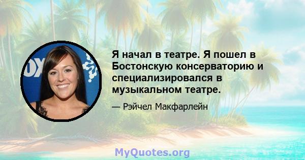 Я начал в театре. Я пошел в Бостонскую консерваторию и специализировался в музыкальном театре.