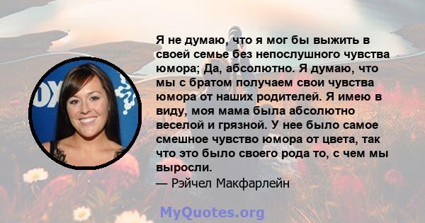 Я не думаю, что я мог бы выжить в своей семье без непослушного чувства юмора; Да, абсолютно. Я думаю, что мы с братом получаем свои чувства юмора от наших родителей. Я имею в виду, моя мама была абсолютно веселой и