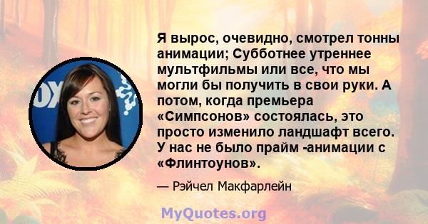 Я вырос, очевидно, смотрел тонны анимации; Субботнее утреннее мультфильмы или все, что мы могли бы получить в свои руки. А потом, когда премьера «Симпсонов» состоялась, это просто изменило ландшафт всего. У нас не было