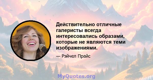 Действительно отличные галеристы всегда интересовались образами, которые не являются теми изображениями.