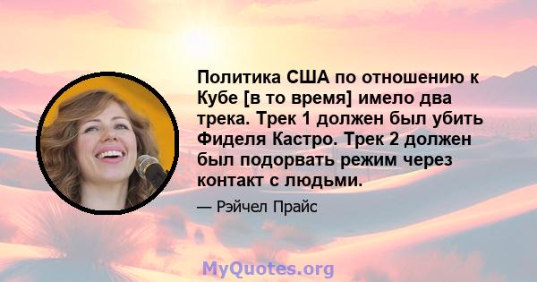 Политика США по отношению к Кубе [в то время] имело два трека. Трек 1 должен был убить Фиделя Кастро. Трек 2 должен был подорвать режим через контакт с людьми.