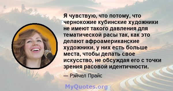 Я чувствую, что потому, что чернокожие кубинские художники не имеют такого давления для тематической расы так, как это делают афроамериканские художники, у них есть больше места, чтобы делать свое искусство, не обсуждая 