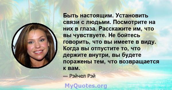 Быть настоящим. Установить связи с людьми. Посмотрите на них в глаза. Расскажите им, что вы чувствуете. Не бойтесь говорить, что вы имеете в виду. Когда вы отпустите то, что держите внутри, вы будете поражены тем, что