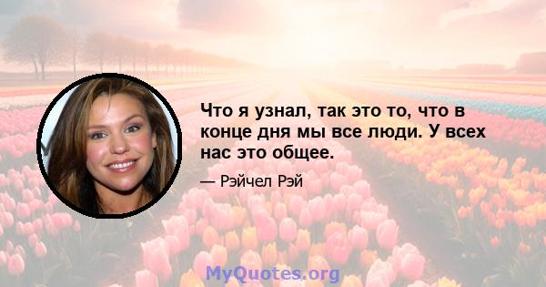 Что я узнал, так это то, что в конце дня мы все люди. У всех нас это общее.