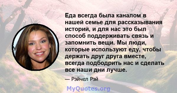 Еда всегда была каналом в нашей семье для рассказывания историй, и для нас это был способ поддерживать связь и запомнить вещи. Мы люди, которые используют еду, чтобы держать друг друга вместе, всегда подбодрить нас и