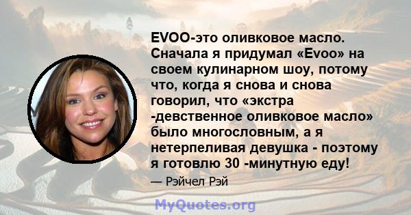 EVOO-это оливковое масло. Сначала я придумал «Evoo» на своем кулинарном шоу, потому что, когда я снова и снова говорил, что «экстра -девственное оливковое масло» было многословным, а я нетерпеливая девушка - поэтому я