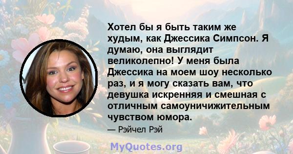 Хотел бы я быть таким же худым, как Джессика Симпсон. Я думаю, она выглядит великолепно! У меня была Джессика на моем шоу несколько раз, и я могу сказать вам, что девушка искренняя и смешная с отличным