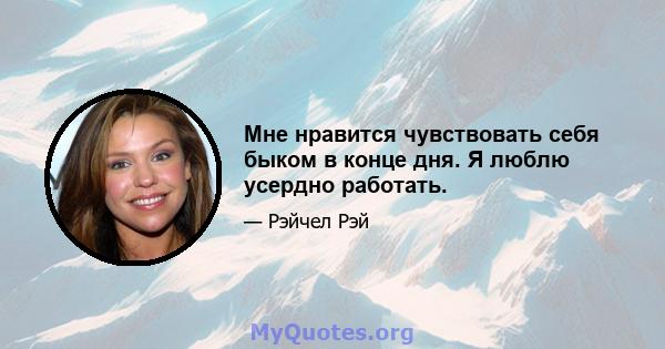 Мне нравится чувствовать себя быком в конце дня. Я люблю усердно работать.