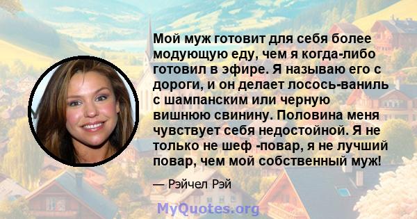 Мой муж готовит для себя более модующую еду, чем я когда-либо готовил в эфире. Я называю его с дороги, и он делает лосось-ваниль с шампанским или черную вишнюю свинину. Половина меня чувствует себя недостойной. Я не