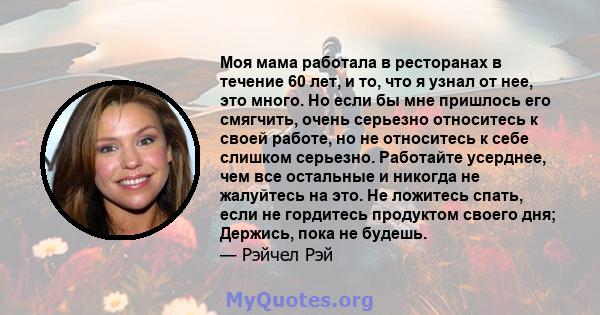 Моя мама работала в ресторанах в течение 60 лет, и то, что я узнал от нее, это много. Но если бы мне пришлось его смягчить, очень серьезно относитесь к своей работе, но не относитесь к себе слишком серьезно. Работайте