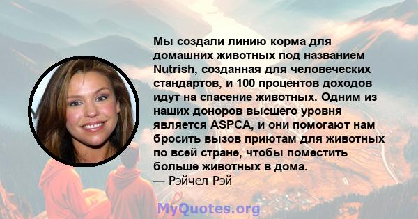 Мы создали линию корма для домашних животных под названием Nutrish, созданная для человеческих стандартов, и 100 процентов доходов идут на спасение животных. Одним из наших доноров высшего уровня является ASPCA, и они