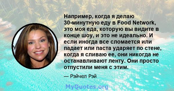 Например, когда я делаю 30-минутную еду в Food Network, это моя еда, которую вы видите в конце шоу, и это не идеально. И если иногда все сломается или падает или паста ударяет по стене, когда я сливаю ее, они никогда не 