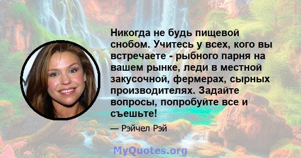 Никогда не будь пищевой снобом. Учитесь у всех, кого вы встречаете - рыбного парня на вашем рынке, леди в местной закусочной, фермерах, сырных производителях. Задайте вопросы, попробуйте все и съешьте!