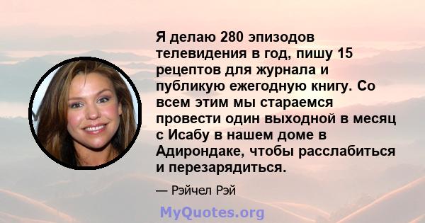 Я делаю 280 эпизодов телевидения в год, пишу 15 рецептов для журнала и публикую ежегодную книгу. Со всем этим мы стараемся провести один выходной в месяц с Исабу в нашем доме в Адирондаке, чтобы расслабиться и