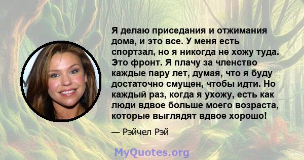 Я делаю приседания и отжимания дома, и это все. У меня есть спортзал, но я никогда не хожу туда. Это фронт. Я плачу за членство каждые пару лет, думая, что я буду достаточно смущен, чтобы идти. Но каждый раз, когда я