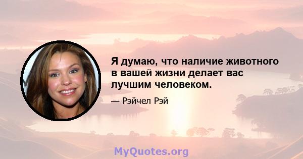 Я думаю, что наличие животного в вашей жизни делает вас лучшим человеком.