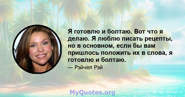 Я готовлю и болтаю. Вот что я делаю. Я люблю писать рецепты, но в основном, если бы вам пришлось положить их в слова, я готовлю и болтаю.