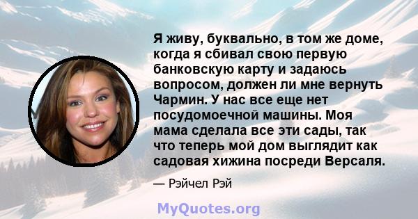 Я живу, буквально, в том же доме, когда я сбивал свою первую банковскую карту и задаюсь вопросом, должен ли мне вернуть Чармин. У нас все еще нет посудомоечной машины. Моя мама сделала все эти сады, так что теперь мой