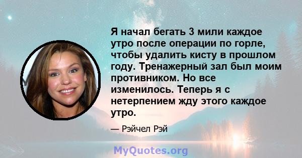 Я начал бегать 3 мили каждое утро после операции по горле, чтобы удалить кисту в прошлом году. Тренажерный зал был моим противником. Но все изменилось. Теперь я с нетерпением жду этого каждое утро.